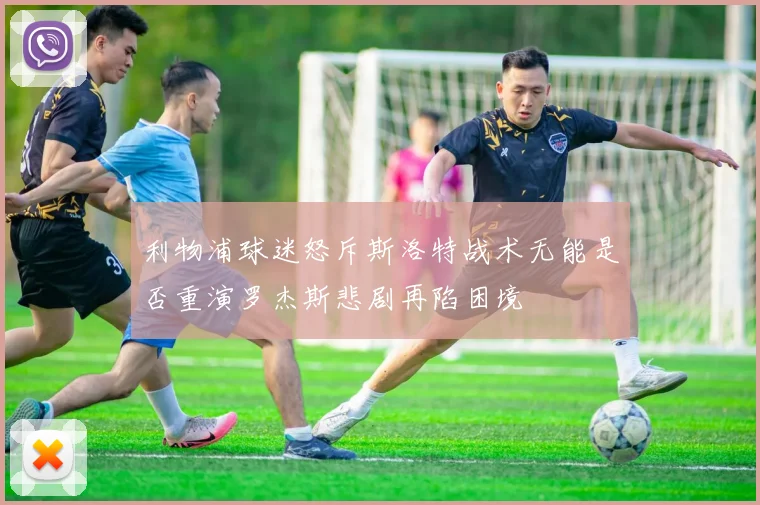 利物浦球迷怒斥斯洛特战术无能是否重演罗杰斯悲剧再陷困境