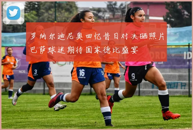 罗纳尔迪尼奥回忆昔日对决晒照片巴萨球迷期待国家德比盛宴