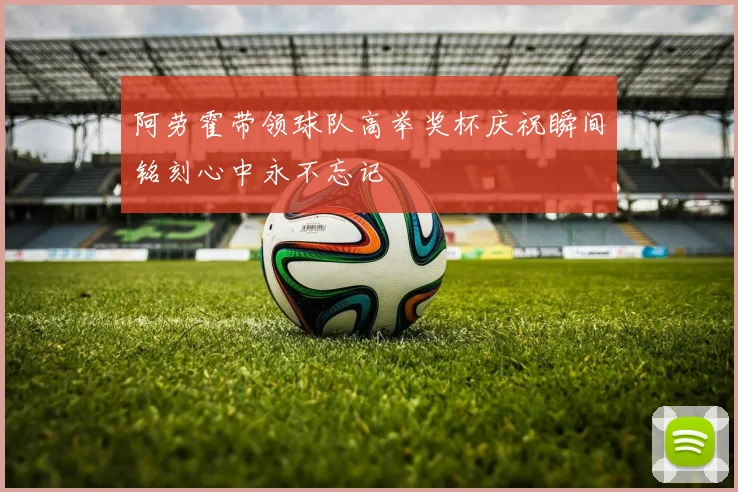 阿劳霍带领球队高举奖杯庆祝瞬间铭刻心中永不忘记