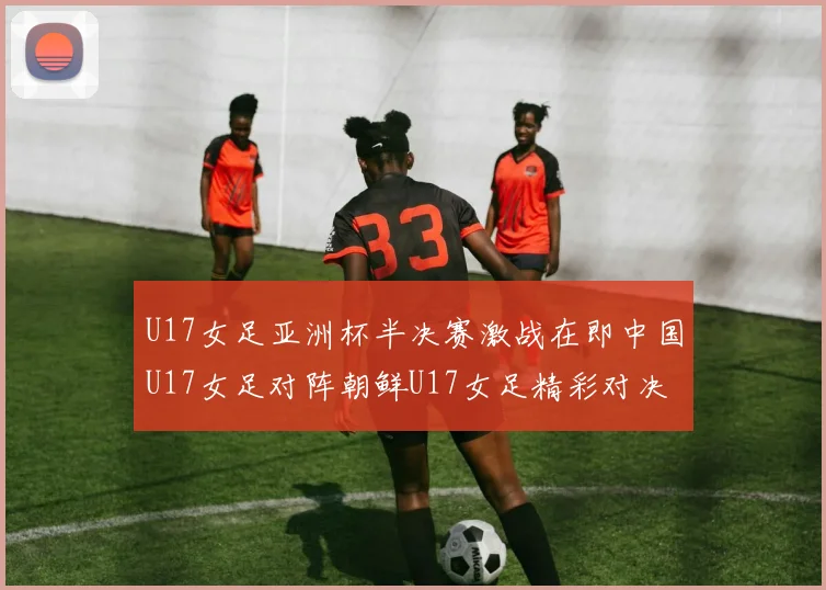 U17女足亚洲杯半决赛激战在即中国U17女足对阵朝鲜U17女足精彩对决即将开启