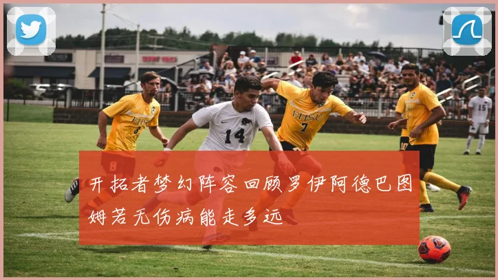 开拓者梦幻阵容回顾罗伊阿德巴图姆若无伤病能走多远