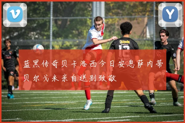 蓝黑传奇贝卡洛西今日安息萨内蒂贝尔戈米亲自送别致敬